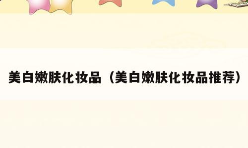 美白嫩肤化妆品（美白嫩肤化妆品推荐）