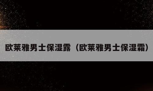 欧莱雅男士保湿露（欧莱雅男士保湿霜）
