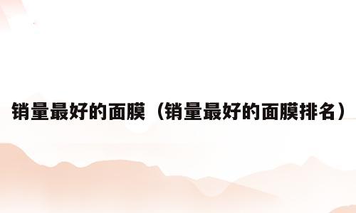 销量最好的面膜（销量最好的面膜排名）