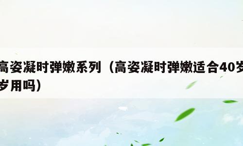 高姿凝时弹嫩系列（高姿凝时弹嫩适合40岁岁用吗）