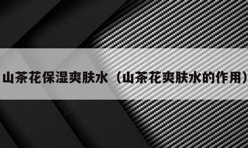 山茶花保湿爽肤水（山茶花爽肤水的作用）