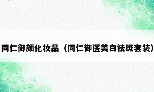 同仁御颜化妆品（同仁御医美白祛斑套装）