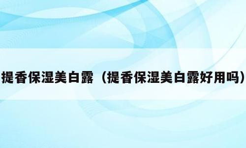 提香保湿美白露（提香保湿美白露好用吗）