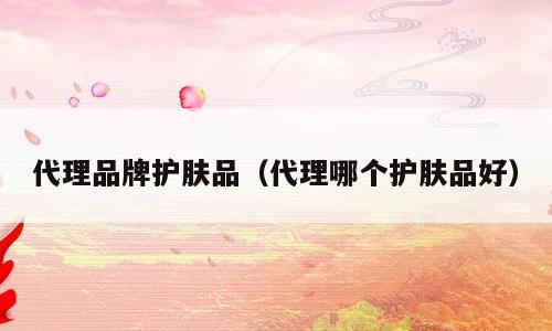 代理品牌护肤品（代理哪个护肤品好）