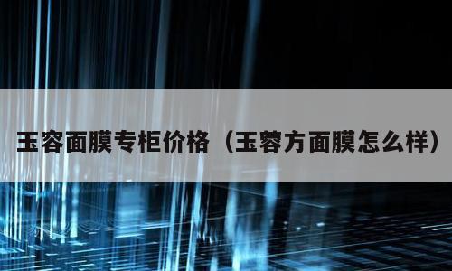 玉容面膜专柜价格（玉蓉方面膜怎么样）