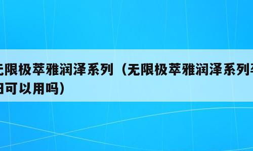 无限极萃雅润泽系列（无限极萃雅润泽系列孕妇可以用吗）