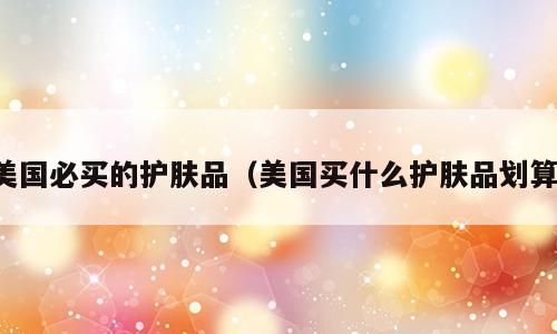 美国必买的护肤品（美国买什么护肤品划算）