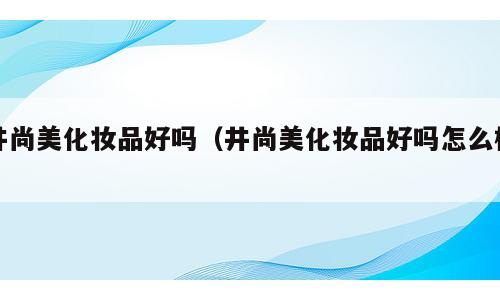 井尚美化妆品好吗（井尚美化妆品好吗怎么样）