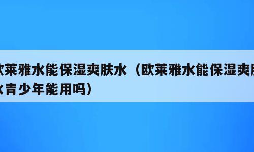 欧莱雅水能保湿爽肤水（欧莱雅水能保湿爽肤水青少年能用吗）