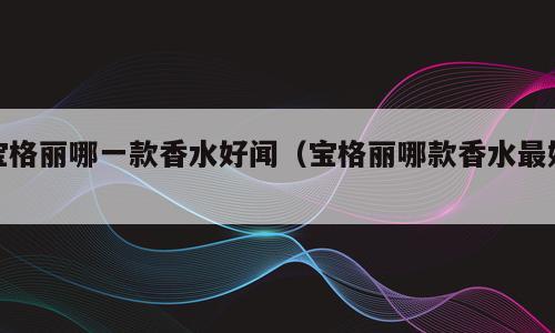 宝格丽哪一款香水好闻（宝格丽哪款香水最好）