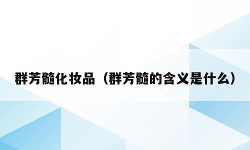 群芳髓化妆品（群芳髓的含义是什么）