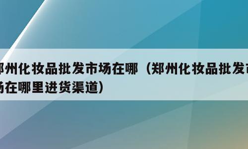 郑州化妆品批发市场在哪（郑州化妆品批发市场在哪里进货渠道）
