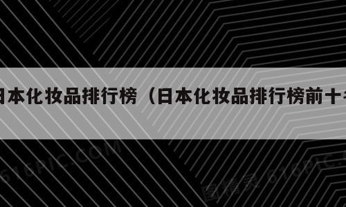 日本化妆品排行榜（日本化妆品排行榜前十名）