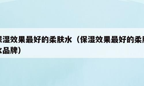 保湿效果最好的柔肤水（保湿效果最好的柔肤水品牌）