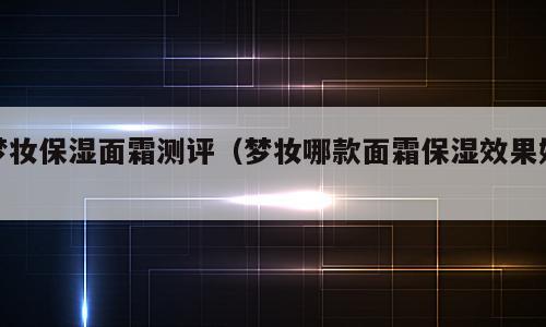 梦妆保湿面霜测评（梦妆哪款面霜保湿效果好）