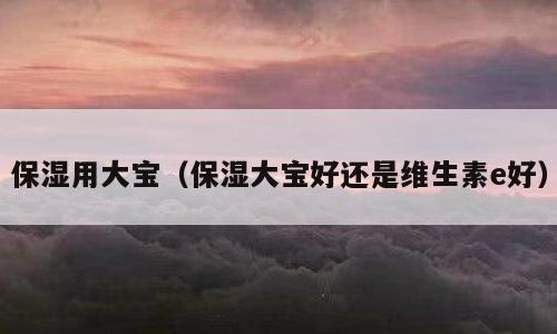 保湿用大宝（保湿大宝好还是维生素e好）
