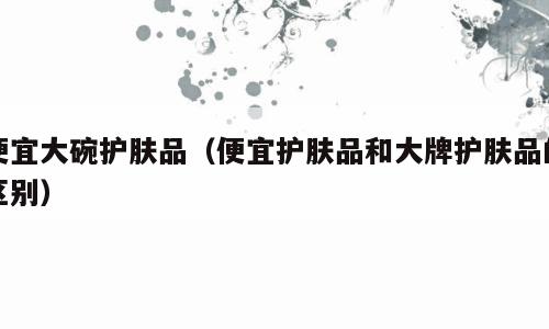 便宜大碗护肤品（便宜护肤品和大牌护肤品的区别）