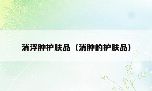 消浮肿护肤品（消肿的护肤品）