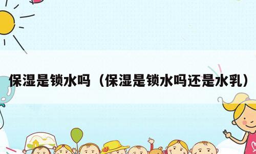 保湿是锁水吗（保湿是锁水吗还是水乳）