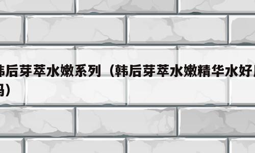韩后芽萃水嫩系列（韩后芽萃水嫩精华水好用吗）