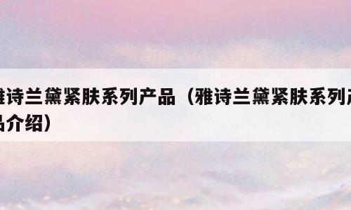 雅诗兰黛紧肤系列产品（雅诗兰黛紧肤系列产品介绍）