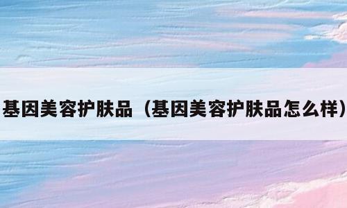 基因美容护肤品（基因美容护肤品怎么样）