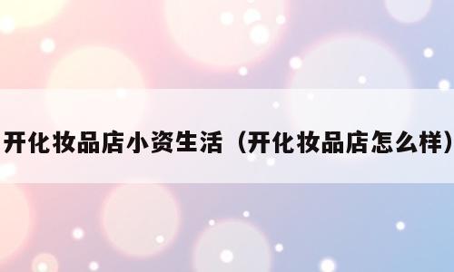 开化妆品店小资生活（开化妆品店怎么样）