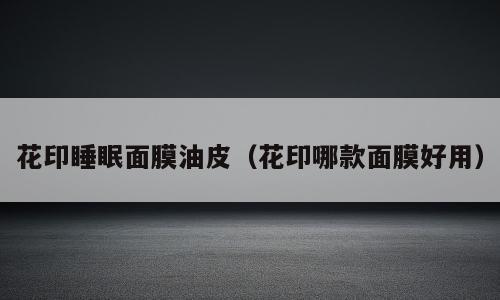 花印睡眠面膜油皮（花印哪款面膜好用）