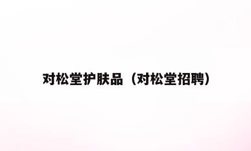 对松堂护肤品（对松堂招聘）