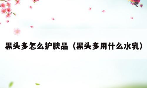 黑头多怎么护肤品（黑头多用什么水乳）