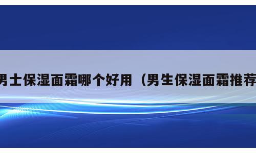 男士保湿面霜哪个好用（男生保湿面霜推荐）