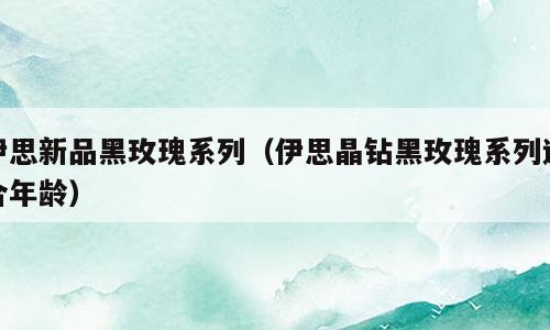 伊思新品黑玫瑰系列（伊思晶钻黑玫瑰系列适合年龄）