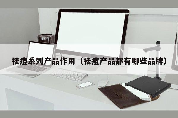 祛痘系列产品作用（祛痘产品都有哪些品牌）