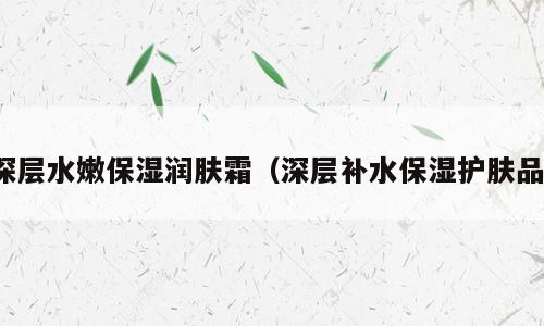 深层水嫩保湿润肤霜（深层补水保湿护肤品）