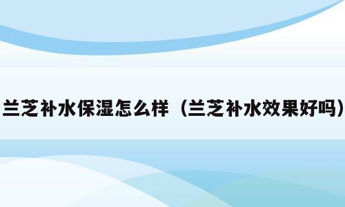 兰芝补水保湿怎么样（兰芝补水效果好吗）