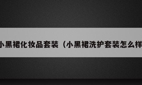 小黑裙化妆品套装（小黑裙洗护套装怎么样）