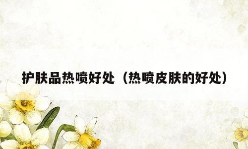 护肤品热喷好处（热喷皮肤的好处）