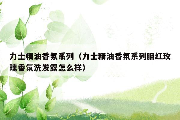 力士精油香氛系列（力士精油香氛系列胭红玫瑰香氛洗发露怎么样）