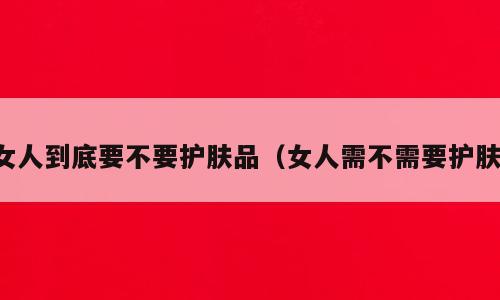 女人到底要不要护肤品（女人需不需要护肤）