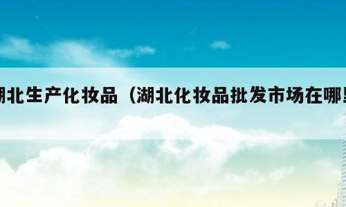 湖北生产化妆品（湖北化妆品批发市场在哪里）