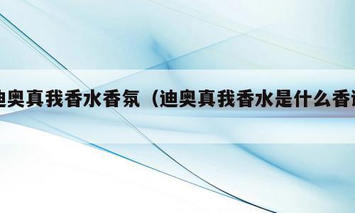 迪奥真我香水香氛（迪奥真我香水是什么香调）