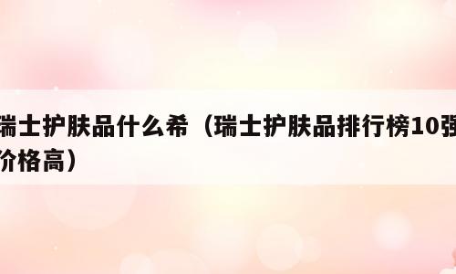 瑞士护肤品什么希（瑞士护肤品排行榜10强价格高）
