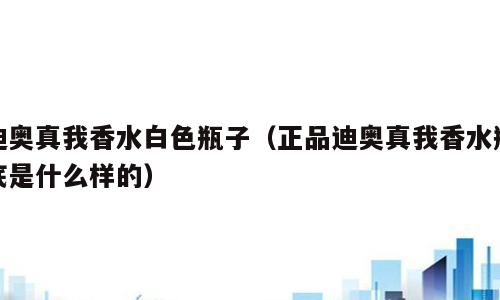 迪奥真我香水白色瓶子（正品迪奥真我香水瓶底是什么样的）