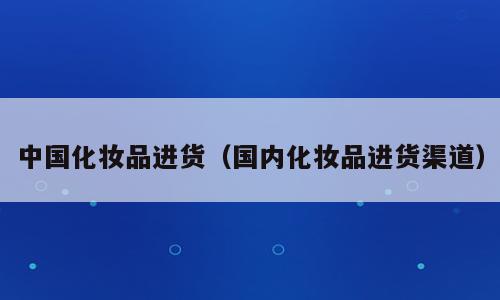 中国化妆品进货（国内化妆品进货渠道）