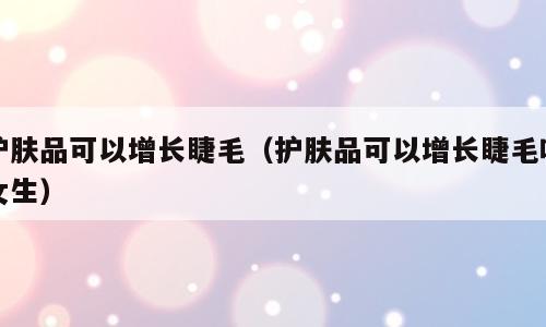护肤品可以增长睫毛（护肤品可以增长睫毛吗女生）