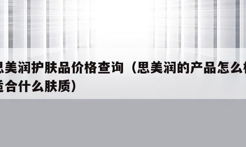 思美润护肤品价格查询（思美润的产品怎么样适合什么肤质）