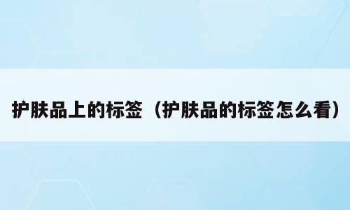 护肤品上的标签（护肤品的标签怎么看）