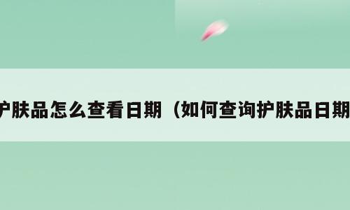 护肤品怎么查看日期（如何查询护肤品日期）