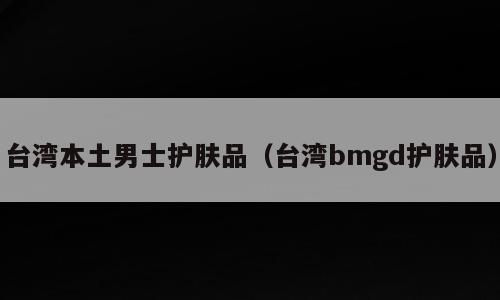 台湾本土男士护肤品（台湾bmgd护肤品）