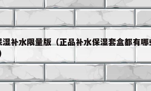 保湿补水限量版（正品补水保湿套盒都有哪些?）